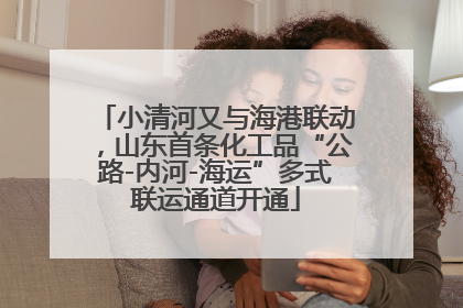 小清河又与海港联动，山东首条化工品“公路-内河-海运”多式联运通道开通