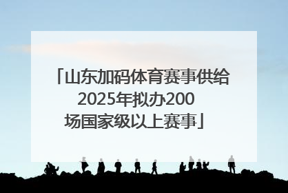 山东加码体育赛事供给 2025年拟办200场国家级以上赛事