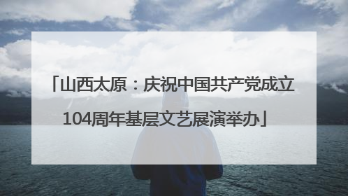 山西太原：庆祝中国共产党成立104周年基层文艺展演举办