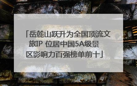 岳麓山跃升为全国顶流文旅IP 位居中国5A级景区影响力百强榜单前十