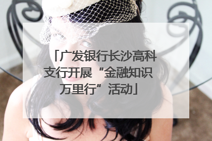 广发银行长沙高科支行开展“金融知识万里行”活动