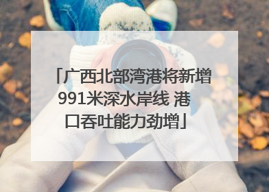 广西北部湾港将新增991米深水岸线 港口吞吐能力劲增