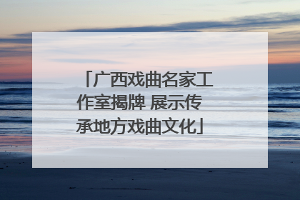 广西戏曲名家工作室揭牌 展示传承地方戏曲文化