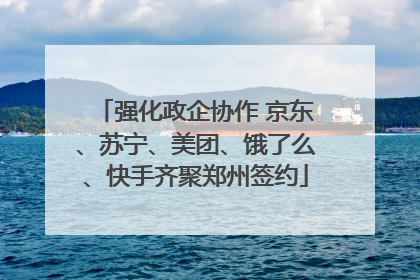 强化政企协作 京东、苏宁、美团、饿了么、快手齐聚郑州签约
