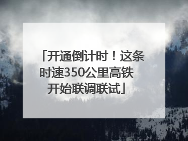 开通倒计时！这条时速350公里高铁开始联调联试
