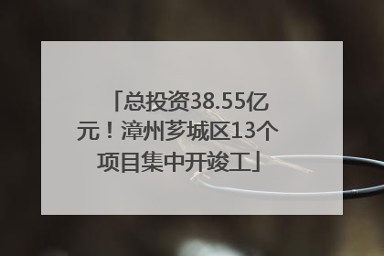 总投资38.55亿元！漳州芗城区13个项目集中开竣工