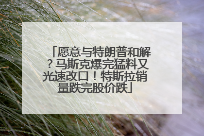 愿意与特朗普和解？马斯克爆完猛料又光速改口！特斯拉销量跌完股价跌