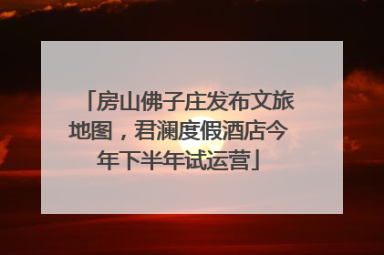 房山佛子庄发布文旅地图，君澜度假酒店今年下半年试运营
