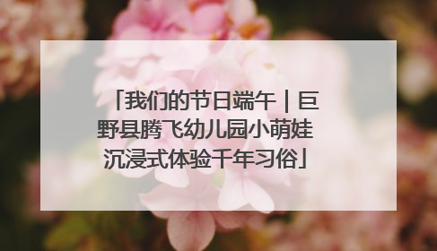 我们的节日端午｜巨野县腾飞幼儿园小萌娃沉浸式体验千年习俗