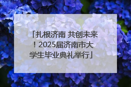 扎根济南 共创未来！2025届济南市大学生毕业典礼举行