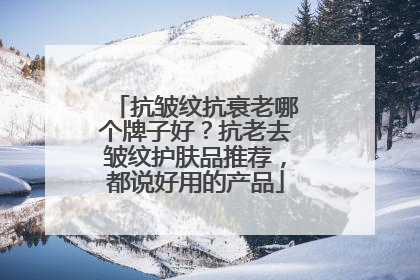 抗皱纹抗衰老哪个牌子好？抗老去皱纹护肤品推荐，都说好用的产品