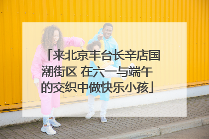 来北京丰台长辛店国潮街区 在六一与端午的交织中做快乐小孩