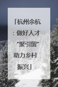 杭州余杭：做好人才“聚引留” 助力乡村振兴