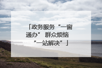 政务服务“一窗通办” 群众烦恼“一站解决”