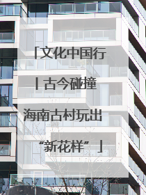 文化中国行丨古今碰撞 海南古村玩出“新花样”