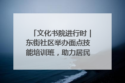 文化书院进行时｜东街社区举办面点技能培训班，助力居民就业创业！