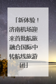 新体验！济南机场迎来首批航旅融合国际中转航线旅游团