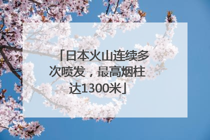 日本火山连续多次喷发，最高烟柱达1300米