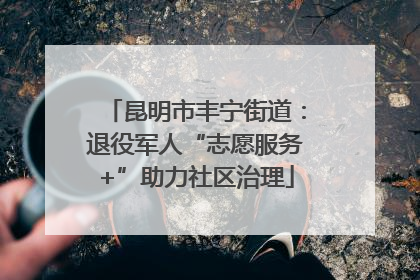 昆明市丰宁街道：退役军人“志愿服务+”助力社区治理