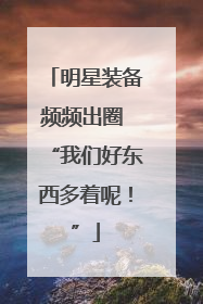 明星装备频频出圈 “我们好东西多着呢！”