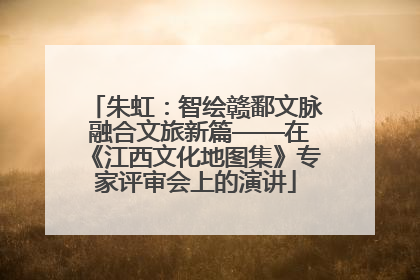 朱虹：智绘赣鄱文脉 融合文旅新篇——在《江西文化地图集》专家评审会上的演讲