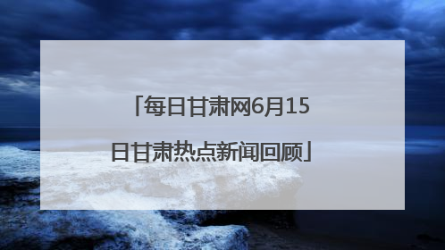 每日甘肃网6月15日甘肃热点新闻回顾