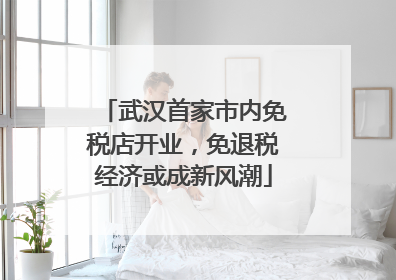 武汉首家市内免税店开业，免退税经济或成新风潮