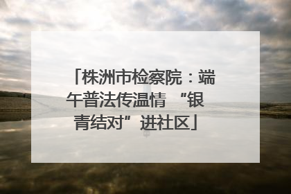 株洲市检察院：端午普法传温情 “银青结对”进社区