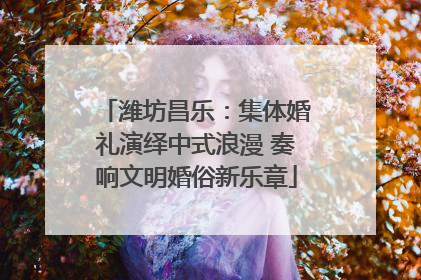 潍坊昌乐：集体婚礼演绎中式浪漫 奏响文明婚俗新乐章