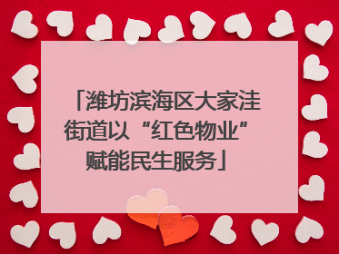 潍坊滨海区大家洼街道以“红色物业”赋能民生服务