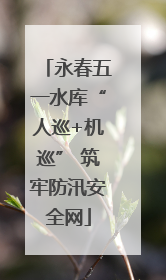 永春五一水库“人巡+机巡” 筑牢防汛安全网