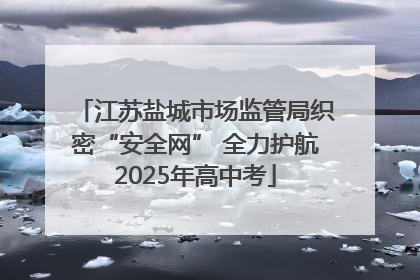 江苏盐城市场监管局织密“安全网” 全力护航2025年高中考