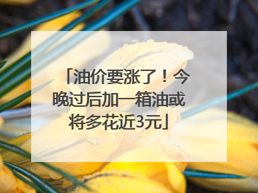 油价要涨了！今晚过后加一箱油或将多花近3元