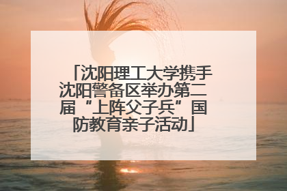 沈阳理工大学携手沈阳警备区举办第二届“上阵父子兵”国防教育亲子活动