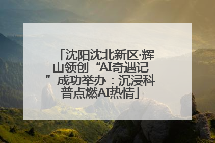 沈阳沈北新区·辉山领创“AI奇遇记”成功举办：沉浸科普点燃AI热情