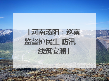 河南汤阴：巡察监督护民生 防汛一线筑安澜