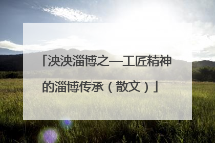 泱泱淄博之—工匠精神的淄博传承（散文）