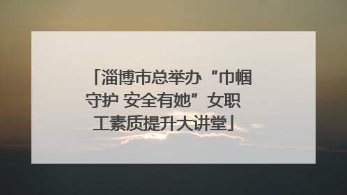 淄博市总举办“巾帼守护 安全有她”女职工素质提升大讲堂
