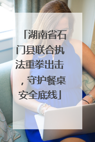 湖南省石门县联合执法重拳出击，守护餐桌安全底线