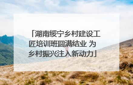 湖南绥宁乡村建设工匠培训班圆满结业 为乡村振兴注入新动力