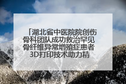 湖北省中医院院创伤骨科团队成功救治罕见骨纤维异常增殖症患者 3D打印技术助力精准矫形手术