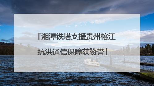 湘潭铁塔支援贵州榕江抗洪通信保障获赞誉