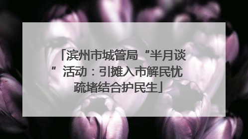 滨州市城管局“半月谈”活动：引摊入市解民忧 疏堵结合护民生