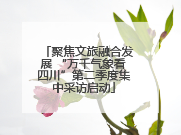 聚焦文旅融合发展 “万千气象看四川”第二季度集中采访启动