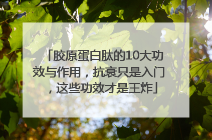 胶原蛋白肽的10大功效与作用，抗衰只是入门，这些功效才是王炸