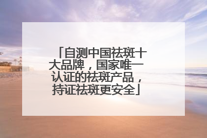 自测中国祛斑十大品牌，国家唯一认证的祛斑产品，持证祛斑更安全