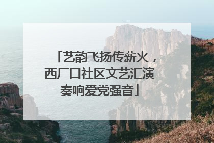 艺韵飞扬传薪火，西厂口社区文艺汇演奏响爱党强音