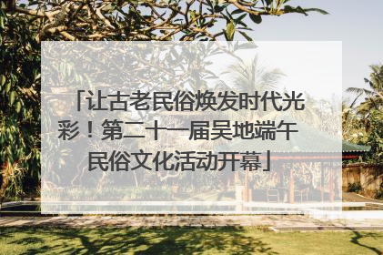 让古老民俗焕发时代光彩！第二十一届吴地端午民俗文化活动开幕