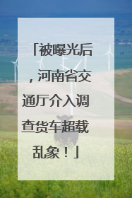 被曝光后，河南省交通厅介入调查货车超载乱象！