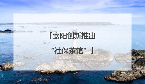 襄阳创新推出“社保茶馆”